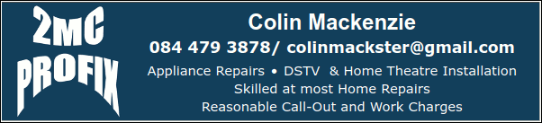 2MC Profix
Colin Mackenzie
084 479 3878
Appliance Repairs * DSTV  & Home Theatre Installation
Skilled at most Home Repairs
Reasonable Call-Out and Work Charges