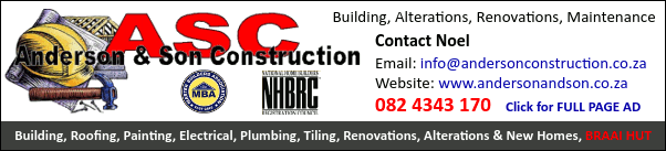 Anderson & Son Construction
NHBRC
Building, Alterations, Renovations, Maintenance
Contact Noel
082 4343 170
Website: www.andersonandson.co.za
Building, Roofing, Painting, Electrical, Plumbing, Tiling, Renovations, Alterations & New Homes, Braai Hut