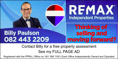REMAX
Independent Properties
Thinking of selling and moving forward?
Billy Paulson
082 443 2209
Contact Billy Paulson for a free property assessment.
See my FULL PAGE AD
Registered with the PPRA | Office no: 041 368 1100 | Each Office Independently Owned and Operated