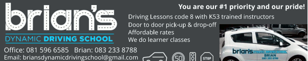 Brian's Dynamic Driving School
Driving Lessons code 8 with K53 trained instructors
Door to door pick-up & drop-off   
Affordable rates
We do learner classes
Office: 081 596 6585   
Brian: 083 233 8788
Driving Lessons code 8 with K53 trained instructors
Door to door pick-up & drop-off   
Affordable rates
We do learner classes
Office: 081 596 6585   
Brian: 083 233 8788