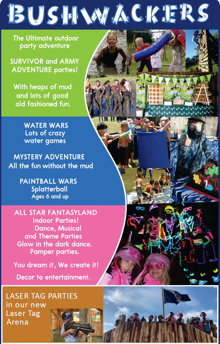BUSHWACKERSThe Ultimate outdoor party adventureSURVIVOR and ARMY ADVENTURE parties!With heaps of mudand lots of goodold fashioned fun.WATER WARSLots of crazy water gamesMYSTERY ADVENTUREAll the fun without the mudPAINTBALL WARSSplatterballAges 6 and upALL STAR FANTASYLAND - Indoor Parties - Dance, Musical    and Theme Parties - Glow in the dark dance. - Pamper parties.You dream it.  We create it.Decor to entertainment.LASER TAG PARTIESin our newLaser Tag Arena