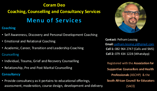 Coram Deo
Coaching, Counselling and Consultancy Services

Menu of Services

Coaching
• Self Awareness, Discovery and Personal Development Coaching
• Emotional and Relational Coaching
• Academic, Career, Transition and Leadership Coaching Counselling
• Individual, Trauma, Grief and Recovery Counselling
• Relationship, Pre and Post Marital Counselling
Consultancy
• Provide consultancy as it pertains to educational offerings, assessment,
moderation, course design, development and delivery.

Contact: Pelham Lessing
Email: pelham.lessing.pl@gmail.com
Cell 1: 082 964 2747 (Calls and SMS)
Cell 2: 079 434 1228 (WhatsApp)
Registered with the Association for 
Supportive Counsellors and Health
Professionals (ASCHP) & the
South African Council for Educators (SACE)