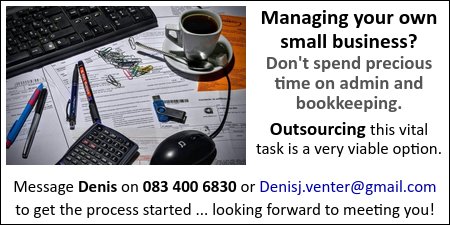 Managing your own
small business?
Don't spend precious time on admin and bookkeeping.
Outsourcing this vital task is a very viable option.
Message Denis on 083 400 6830 or Denisj.venter@gmail.com
to get the process started
... looking forward to meeting you!