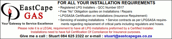 EastCape GAS
Your Gateway to Service Excellence
For All Your Installation Requirements:
 * Registered LPG Installers - QCC Number 0517
 * Free “No” Obligation quotes on Installations / Repairs
 * LPGSASA Certification on Installations (Insurance Requirement)
 * Servicing of existing installations  
 * Service contracts as per LPGSASA requirements regarding replacement of critical parts including regulators and hoses.
Please note it is a LEGAL requirement to have all LPG installations preformed by a Certified Installer.
Installations need to have full Certification Of Compliance for Insurance purposes.
Give me a call : Stuart 084 625 2322 or e-mail