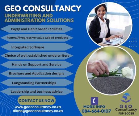 GEO CONSULTANCY
Underwriting and Administration Solutions
- Pay@ and Debit order Facilities
- Funeral/Progressive value added products
- Integrated Software
- Choice of well established underwriters
- Hands on Support and Service
- Brochure and Application designs
- Longstanding Partnerships
- Leadership and business advice
Contact us now
www.geoconsultancy.co.za
diane@geoconsultancy.co.za
More info: 084-664-0107
FSP 50085