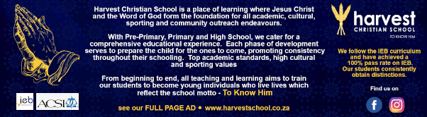 Harvest Christian School is a place of learning where Jesus Christ and the Word of God form the foundation for all academic, cultural, sporting and community outreach endeavours.
With Pre-Primary, Primary and High School, we cater for a comprehensive educational experience. Each phase of development serves to prepare the child for the ones to come, promoting consistency throughout their schooling. Top academic standards, high cultural and sporting values.
From beginning to end, all teaching and learning aims to train our students to become young individuals who live lives which reflect the school motto - To Know Him
We follow the IEB curriculum and have achieved a 100% pass rate on IEB.
Our students consistently obtain distinctions.
Find us on Facebook
see our FULL PAGE AD
www.harvestschool.co.za