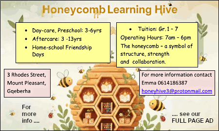Honeycomb Learning Hive
* Day-care, Preschool: 3-6yrs
* Aftercare: 3 -13yrs
* Home-school Friendship Days
Tuition: Gr. 1 - 7
Operating Hours: 7am - 6pm
The honeycomb - a symbol of
structure, strength
and collaboration.
3 Rhodes Street,
Mount Pleasant,
Gqeberha
For more information contact
Emma 0614186387
For more info ..... see our FULL PAGE AD