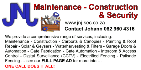JNJ Maintenance - Construction & Security
www.jnj-sec.co.za
Contact
Johann - 082 960 4316
We provide a comprehensive range of services, including but not limited To:
- Maintenance
- Construction
- Carports & Canopies
- Painting & Roof Repair
- Solar & Geysers
- Waterharvesting & Filters
- Garage Doors & Automation
- Gate Fabrication
- Gate Automation
- Intercom & Access Control
- Digital Surveillance (CCTV)
- Electrified Fencing
- Palisade Fencing
ONE CALL DOES IT ALL!
See our FULL PAGE AD for more info
