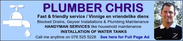 Plumber Chris
Fast & friendly service / Vinnige en vriendelike diens
Blocked Drains, Geyser Installations & Plumbing Maintenance
HANDYMAN SERVICES like household maintenance
INSTALLATION OF WATER TANKS
Call me anytime on 078 525 5228
See here for Full Page Ad
