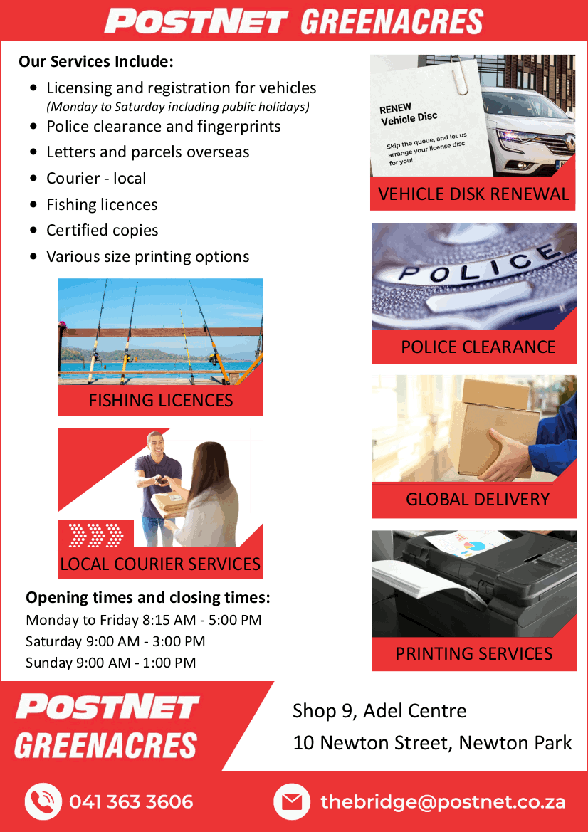 POSTNET GREENACRES

Our Services Include:
* Licensing and registration for vehicles (Monday to Saturday including public holidays)
* Police clearance and fingerprints
* Letters and parcels overseas
* Courier - local
* Fishing licences
* Certified copies
* Various size printing options

Opening times and closing times:
Monday to Friday 8:15 AM - 5:00 PM
Saturday 9:00 AM - 3:00 PM
Sunday 9:00 AM - 1:00 PM

Shop 9, Adel Centre
10 Newton Street, Newton Park

041 363 3606
thebridge@postnet.co.za