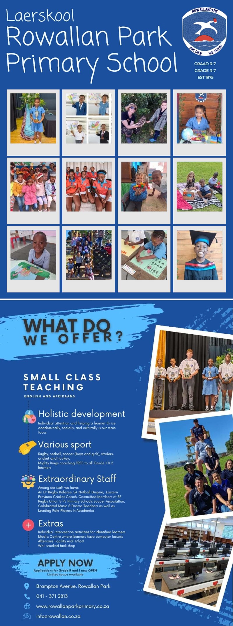 Laerskool
Rowallan Park Primary School
GRADE R-7 
EST1975

WHAT DO WE  OFFER?

SMALL CLASS TEACHING
English and Afrikaans

Holistic development
Individual attention and helping a learner thrive academically, socially, and culturally is our main focus

Various sport
Rugby, netball, soccer (boys and girls), striders, cricket and hockey.
Mighty Kings coaching FREE to all Grade 1 & 2 learners

Extraordinary Staff
Among our staff we have:
An EP Rugby Referee, SA Netball Umpire, Eastern Province Cricket Conch, Committee Members of EP Rugby Union & PE Primary Schools Soccer Association, Celebrated Music & Drama Teachers as well as Leading Role Players in Academics

Extras
Individual intervention activities for identified learn 
Media Centre where learners have computer lessons
Aftercare Facility until 17h50 
Well stocked tuck shop

APPLY NOW
Applications for Grade R and 1 now OPEN
Limited space available

Brampton Avenue, Rowallan Park 
Tel: 041 - 371 3813
Web: www.rowallanparkprimary.co.za
Email: info@rowallan.co.za