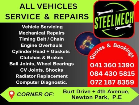 STEELMECH
ALL VEHICLES SERVICE & REPAIRS
Vehicle Servicing
Mechanical Repairs
Timing Belt / Chain
Engine Overhauls
Cylinder Head + Gaskets
Clutches & Brakes 
Ball Joints, Wheel Bearings
CV Joints, Shocks
Radiator Replacement
Computer Diagnostic
041 360 1390 
084 430 5815
072 187 8359
CORNER OF: Burt Drive + 4th Avenue, Newton Park, P.E.