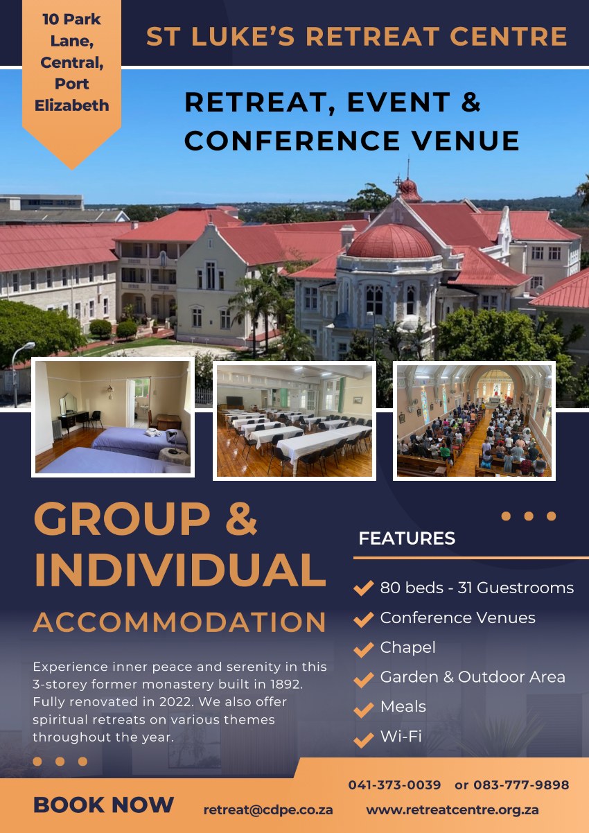 ST LUKE'S RETREAT CENTRE
RETREAT, EVENT & CONFERENCE VENUE
10 Park Lane, Central, Port Elizabeth
GROUP & INDIVIDUAL ACCOMMODATION
Experience inner peace and serenity in this
3-storey former monastery built in 1892.
Fully renovated in 2022. We also offer
spiritual retreats on various themes
throughout the year.
FEATURES
* 80 beds - 31 Guestrooms
* Conference Venues
* Chapel
* Garden & Outdoor Area
* Meals
* Wi-Fi
BOOK NOW
041-373-0039
retreat@cdpe.co.za
or 083-777-9898
www.retreatcentre.org.za