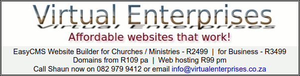 Virtual Enterprises
Affordable websites that work!
EasyCMS Website Builder for Churches / Ministries - R2499 | for Business - R3499
Domains from R109 pa | Web hosting R99 pm
Call Shaun now on 082 979 9412 or email info@virtualenterprises.co.za