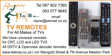 Tele Ray cc
TV Remotes
For all makes of TVs
We have universal remotes for CRT, LCD and LED TVS
All DSTV & Openview decoder remotes”
Tel: 087 802 7365
     083 577 9845
www.teleray.co.za
Cnr Mangold Street & 7th Avenue Newton Park